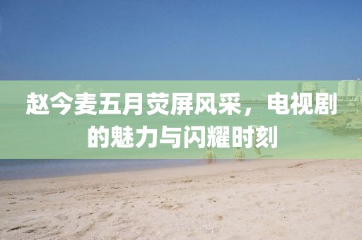 赵今麦五月荧屏风采，电视剧的魅力与闪耀时刻