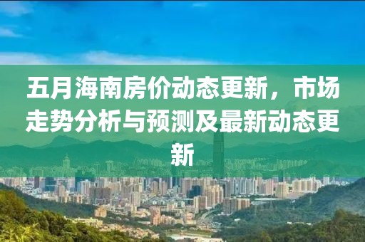五月海南房价动态更新，市场走势分析与预测及最新动态更新