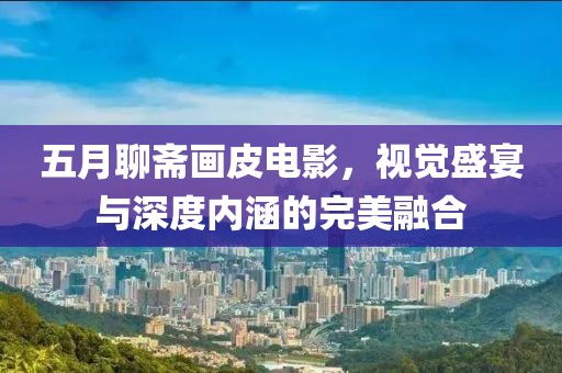 五月聊斋画皮电影，视觉盛宴与深度内涵的完美融合