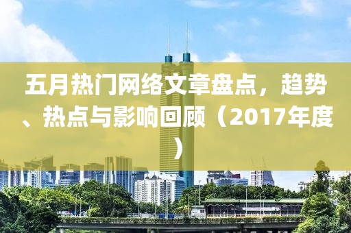 五月热门网络文章盘点，趋势、热点与影响回顾（2017年度）