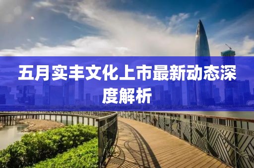 五月实丰文化上市最新动态深度解析