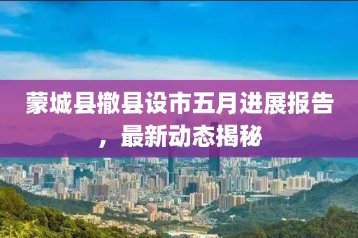 蒙城县撤县设市五月进展报告，最新动态揭秘