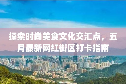 探索时尚美食文化交汇点，五月最新网红街区打卡指南