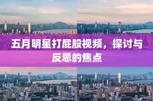 五月明星打屁股视频，探讨与反思的焦点