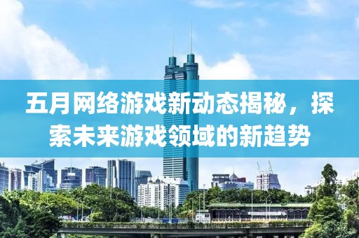 五月网络游戏新动态揭秘，探索未来游戏领域的新趋势