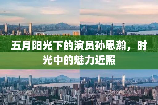 五月阳光下的演员孙思瀚，时光中的魅力近照