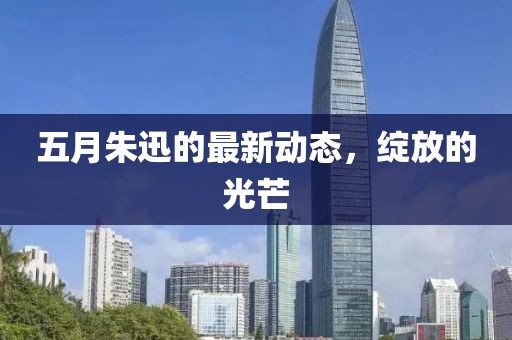 五月朱迅的最新动态，绽放的光芒