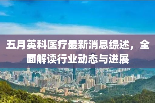 五月英科医疗最新消息综述，全面解读行业动态与进展