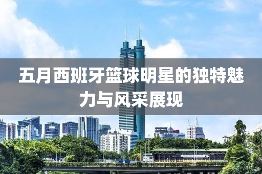 五月西班牙篮球明星的独特魅力与风采展现