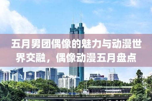 五月男团偶像的魅力与动漫世界交融，偶像动漫五月盘点