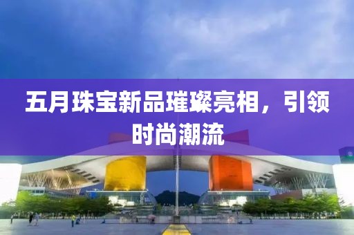 五月珠宝新品璀璨亮相，引领时尚潮流