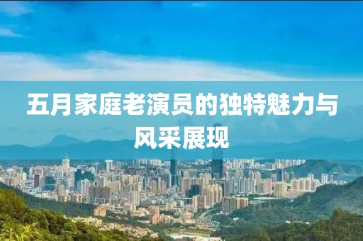 五月家庭老演员的独特魅力与风采展现