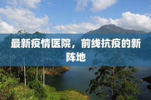 最新疫情医院，前线抗疫的新阵地
