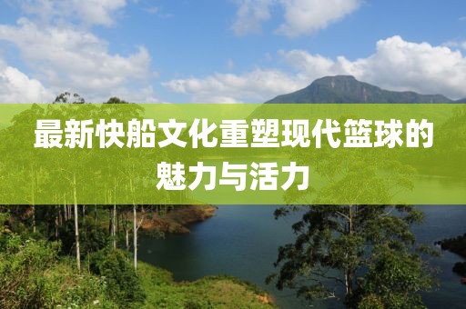最新快船文化重塑现代篮球的魅力与活力