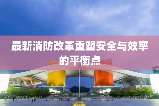 最新消防改革重塑安全与效率的平衡点