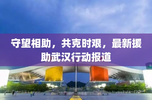 守望相助，共克时艰，最新援助武汉行动报道