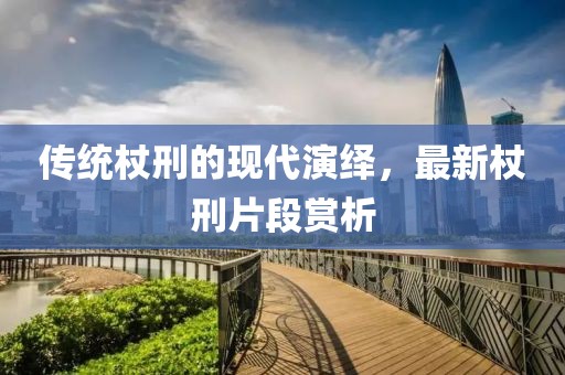 传统杖刑的现代演绎，最新杖刑片段赏析
