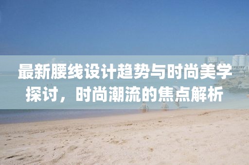 最新腰线设计趋势与时尚美学探讨，时尚潮流的焦点解析