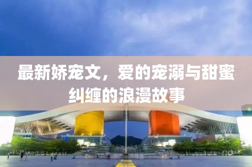 最新娇宠文，爱的宠溺与甜蜜纠缠的浪漫故事