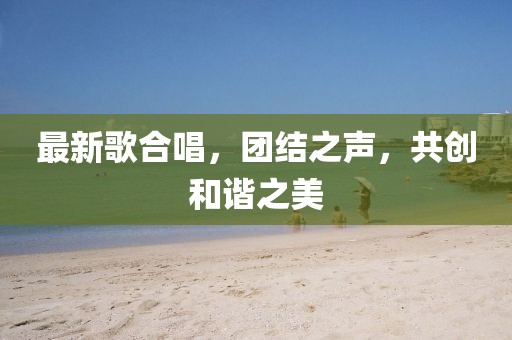 最新歌合唱，团结之声，共创和谐之美