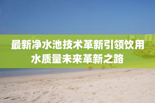 最新净水池技术革新引领饮用水质量未来革新之路
