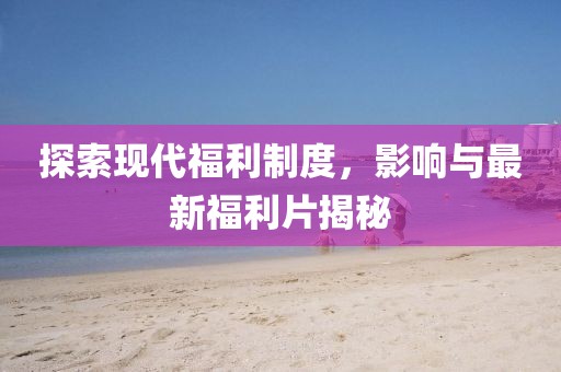 探索现代福利制度，影响与最新福利片揭秘