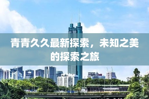 青青久久最新探索，未知之美的探索之旅