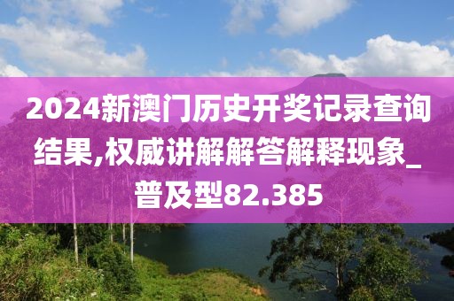 2024新澳门历史开奖记录查询结果,权威讲解解答解释现象_普及型82.385