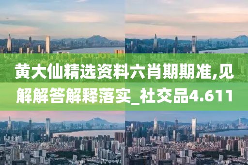 黄大仙精选资料六肖期期准,见解解答解释落实_社交品4.611