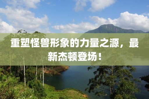 重塑怪兽形象的力量之源，最新杰顿登场！