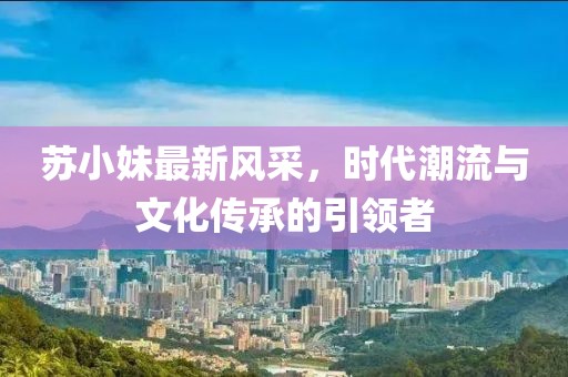 苏小妹最新风采，时代潮流与文化传承的引领者