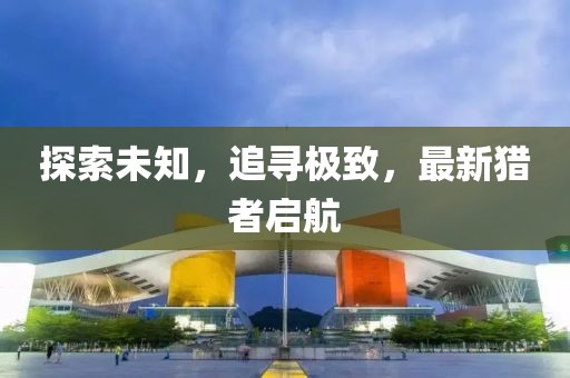 探索未知，追寻极致，最新猎者启航