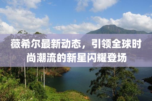 薇希尔最新动态，引领全球时尚潮流的新星闪耀登场