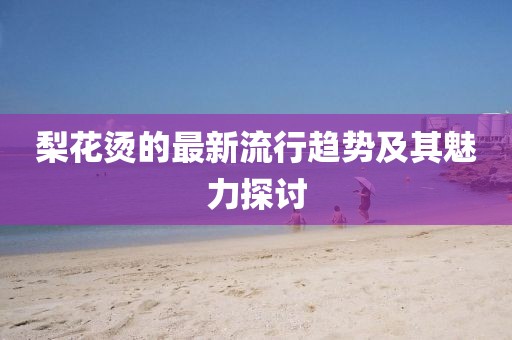 梨花烫的最新流行趋势及其魅力探讨