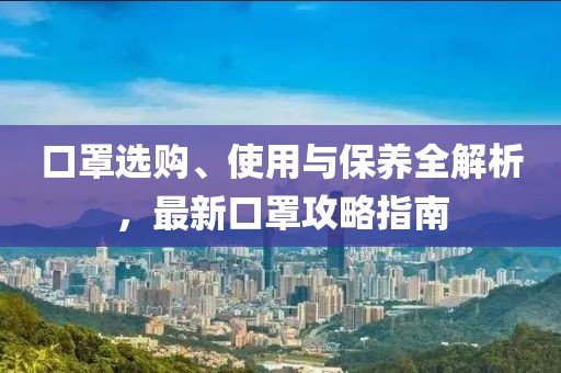 口罩选购、使用与保养全解析，最新口罩攻略指南