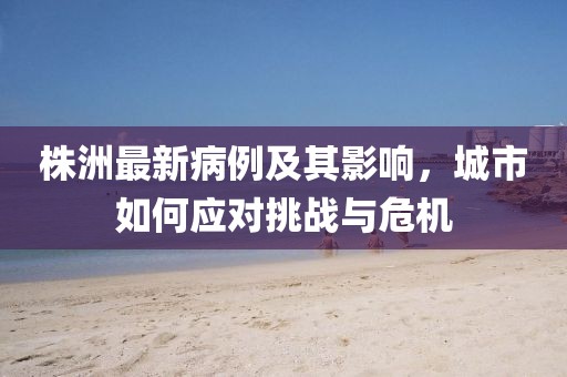 株洲最新病例及其影响，城市如何应对挑战与危机
