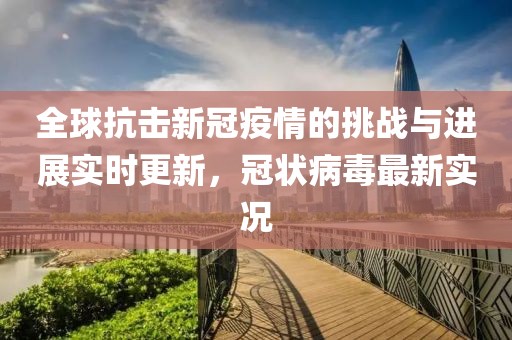 全球抗击新冠疫情的挑战与进展实时更新，冠状病毒最新实况