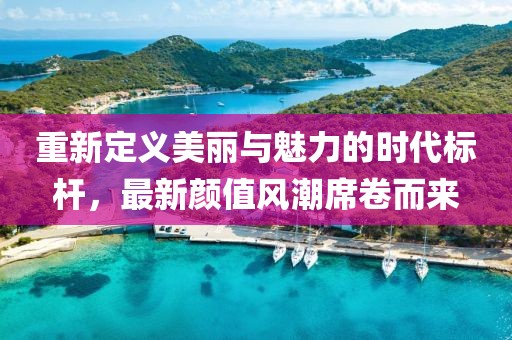 重新定义美丽与魅力的时代标杆，最新颜值风潮席卷而来
