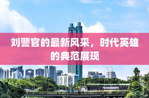 刘警官的最新风采，时代英雄的典范展现