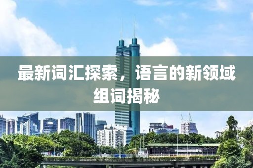 最新词汇探索，语言的新领域组词揭秘