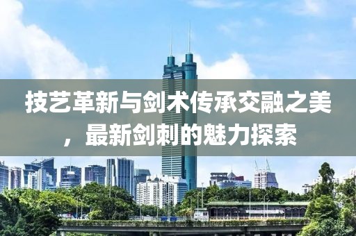 技艺革新与剑术传承交融之美，最新剑刺的魅力探索