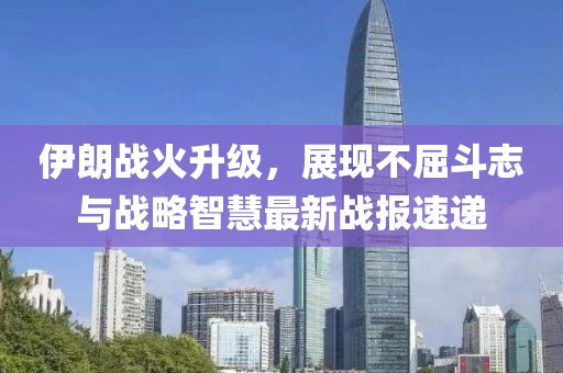 伊朗战火升级，展现不屈斗志与战略智慧最新战报速递