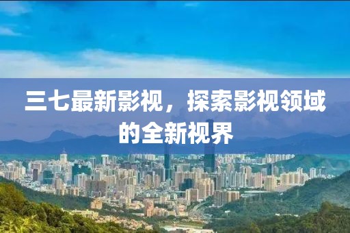 三七最新影视，探索影视领域的全新视界