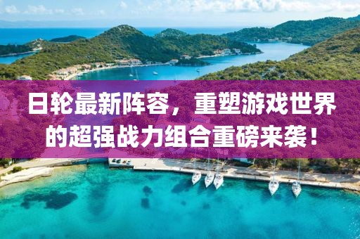 日轮最新阵容，重塑游戏世界的超强战力组合重磅来袭！