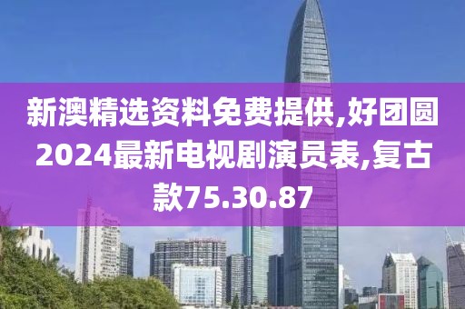 新澳精选资料免费提供,好团圆2024最新电视剧演员表,复古款75.30.87