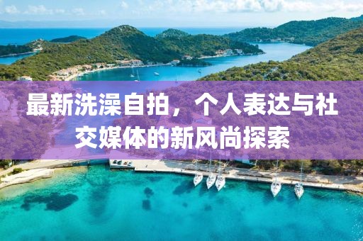最新洗澡自拍，个人表达与社交媒体的新风尚探索