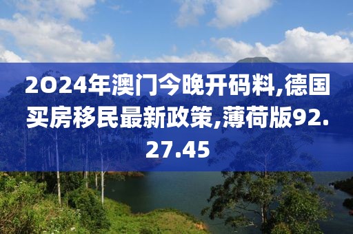 2O24年澳门今晚开码料,德国买房移民最新政策,薄荷版92.27.45
