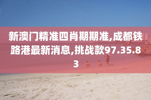 新澳门精准四肖期期准,成都铁路港最新消息,挑战款97.35.83