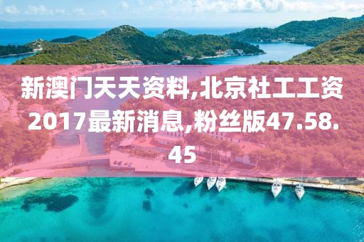 新澳门天天资料,北京社工工资2017最新消息,粉丝版47.58.45