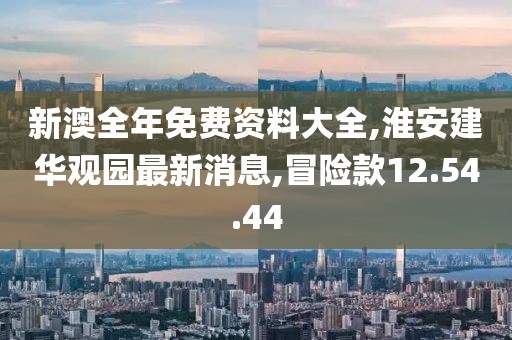 新澳全年免费资料大全,淮安建华观园最新消息,冒险款12.54.44